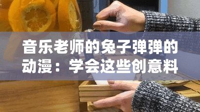 音樂老師的兔子彈彈的動漫：學(xué)會這些創(chuàng)意料理讓你驚艷全場！