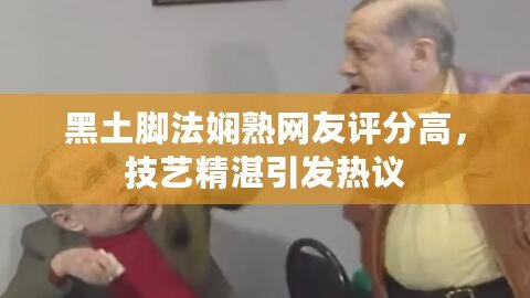 黑土腳法嫻熟網友評分高，技藝精湛引發熱議