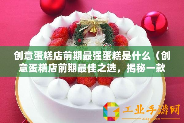 創意蛋糕店前期最強蛋糕是什么（創意蛋糕店前期最佳之選，揭秘一款無敵蛋糕品牌！）