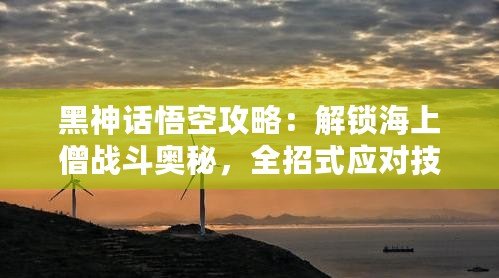 黑神話悟空攻略：解鎖海上僧戰(zhàn)斗奧秘，全招式應(yīng)對技巧大揭秘！