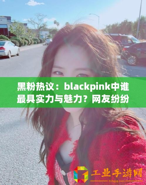 黑粉熱議：blackpink中誰最具實力與魅力？網友紛紛發表看法！