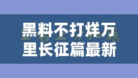 黑料不打烊萬里長征篇最新，揭秘背后的真相與故事，讓你大開眼界！